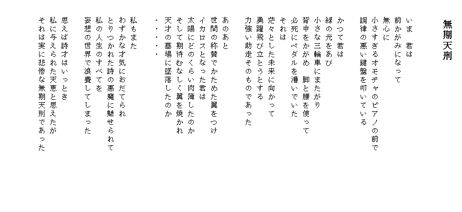 
　　　　無期天刑


　　いま　君は
　　前かがみになって
　　無心に
　　小さすぎるオモチャのピアノの前で
　　調律の悪い鍵盤を叩いている

　　かつて君は
　　緑の光をあび
　　小さな三輪車にまたがり
　　背中をかがめ　脚と腰を使って
　　必死にペダルを漕いでいた
　　それは
　　茫々とした未来に向かって
　　勇躍飛び立とうとする
　　力強い助走そのものであった

　　あのあと
　　世間の称賛でかためた翼をつけ
　　イカロスとなった君は
　　太陽にどのくらい肉薄したのか
　　そして期待むなしく翼を焼かれ
　　天才の墓場に墜落したのか
　　・・・・・

　　私もまた
　　わずかな才気におだてられ
　　とりつかれた詩の悪魔に魅せられて
　　私の人生のすべてを
　　妄想の世界で浪費してしまった
　　
　　思えば詩才はいっとき
　　私に与えられた天恵と思えたが
　　それは実に悲惨な無期天刑であった　　　　　　　


　