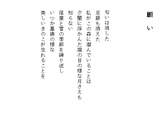 
　　　　願　い



　　匂いは消した
　　足跡も消えた
　　私がこの森に潜んでいることは
　　夕闇に浮かんだ猫の目の様な月さえも　　　　　　
　　知らない
　　落葉と雪の季節を繰り返し
　　いつか墓碑の様な
　　美しいきのこが生れることを



　　