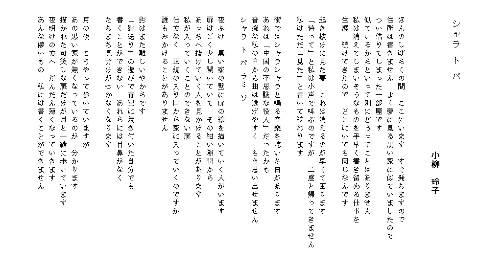 

　　　　シャラ ト パ
 　　　　　　　　　　　　　　　　　　　　　　　　　　　　　　　　　　　　　　　　　　　　　　　　　　　　　　　　　　　　　　　　　　　小柳　玲子


　　ほんのしばらくの間　ここにいます　すぐ発ちますので
　　住所は書きません　よく夢に見る黒い家に似ていましたので
　　つい借りてしまった一部屋です
　　似ているからといって別にどうってことはありません
　　私は消えてしまいそうなものを手早く書き留める仕事を
　　生涯　続けてきたので　どこにいても同じなんです

　　起き抜けに見た夢　これは消えるのが早くて困ります
　　「待って」と私は小声で叫ぶのですが　二度と帰ってきません
　　私はただ「見た」と書いて終わります

　　街ではシャラシャラと鳴る音楽を聴いた日があります
　　あれは「中国の不思議な役人」だったかも
　　音痴な私の中から曲は逃げやすく　もう思い出せません
　　シャラ ト パ ラミ ソ

　　夜ふけ　黒い家の壁に扉の絵を描いていく人がいます
　　扉はごく少し開いていて　その細い隙間から
　　あっちへ抜けていく人を見かけることがあります
　　私が入っていくことのできない扉
　　仕方なく　正規の入り口から家に入っていくのですが
　　誰もみかけることがありません

　　影はまた難しいやからです
　　「影送り」の遊びで青空に焼き付いた自分でも
　　書くことができない　あれらには目鼻がなく
　　たちまち見分けがつかなくなります

　　月の夜　こうやって歩いていますが
　　あの黒い家が無くなっているのが　分かります
　　描かれた可笑しな扉だけが月と一緒に歩いています
　　夜明けの方へ　だんだん薄くなっていきます
　　あんな儚いもの　私には書くことができません　　　　　　　　　


　