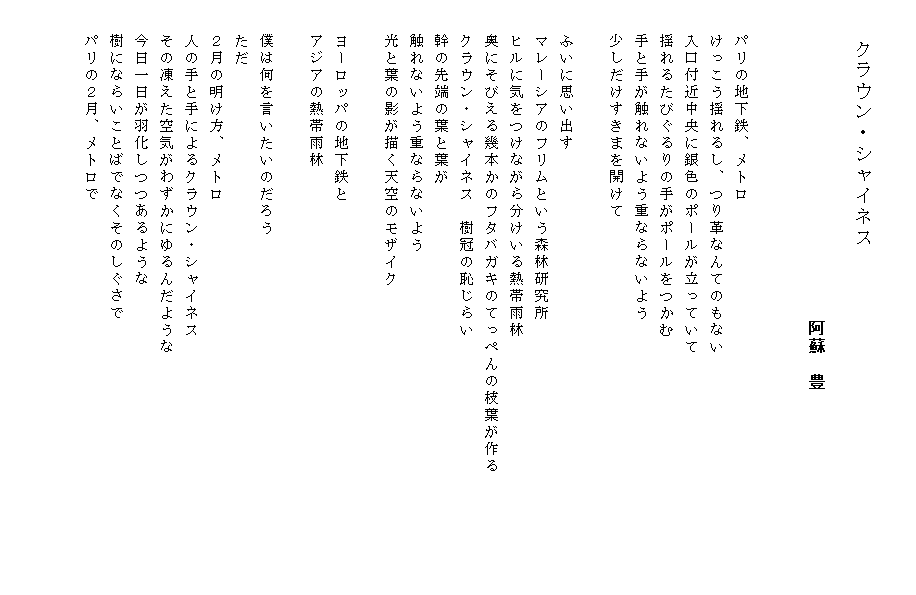 

　　　　クラウン・シャイネス
 　　　　　　　　　　　　　　　　　　　　　　　　　　　　　　　　　　　　　　　　　　　　　　　　　　　　　　　　　　　　　　　　　　　　阿蘇　豊


　　パリの地下鉄、メトロ
　　けっこう揺れるし、つり革なんてのもない
　　入口付近中央に銀色のポールが立っていて
　　揺れるたびぐるりの手がポールをつかむ
　　手と手が触れないよう重ならないよう
　　少しだけすきまを開けて

　　ふいに思い出す
　　マレーシアのフリムという森林研究所
　　ヒルに気をつけながら分けいる熱帯雨林
　　奥にそびえる幾本かのフタバガキのてっぺんの枝葉が作る　　　　　　　
　　クラウン・シャイネス　樹冠の恥じらい
　　幹の先端の葉と葉が
　　触れないよう重ならないよう
　　光と葉の影が描く天空のモザイク

　　ヨーロッパの地下鉄と
　　アジアの熱帯雨林

　　僕は何を言いたいのだろう
　　ただ
　　２月の明け方、メトロ
　　人の手と手によるクラウン・シャイネス
　　その凍えた空気がわずかにゆるんだような
　　今日一日が羽化しつつあるような
　　樹にならいことばでなくそのしぐさで
　　パリの２月、メトロで


