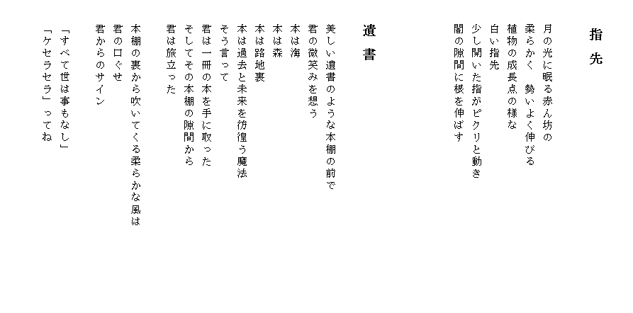

　　　　指 先
 　　　　　　　　　　　　　　　　　　　　　　　　　　　　　　　　　　　　　　　　　　　　　　　　　　　　　　　　　　　　　　　　　　　　
　　月の光に眠る赤ん坊の
　　柔らかく　勢いよく伸びる
　　植物の成長点の様な
　　白い指先
　　少し開いた指がピクリと動き
　　闇の隙間に根を伸ばす




　　遺 書

　　美しい遺書のような本棚の前で
　　君の微笑みを想う
　　本は海
　　本は森
　　本は路地裏
　　本は過去と未来を彷徨う魔法
　　そう言って
　　君は一冊の本を手に取った
　　そしてその本棚の隙間から
　　君は旅立った

　　本棚の裏から吹いてくる柔らかな風は　　　　　　　
　　君の口ぐせ
　　君からのサイン

　　「すべて世は事もなし」
　　「ケセラセラ」ってね

