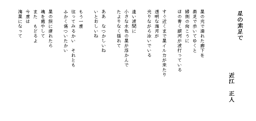 

　　　　星の素足で
　　　　　　　　　　　　近江　正人

 　　　　　　　　　　　　　　　　　　　　　　　　　　　　　　　　　　　　　　　　　　　　　　　　　　　　　　　　　　　　　　　　　　　　
　　星の光で濡れた廊下を
　　素足で歩いてゆくと
　　縁側の向こうに
　　ほの青く銀河が波打っている

　　すぐ近くまで星イルカが来たり　　　　　　　　　
　　透明な海月が
　　光りながら泳いでいる

　　遠い波間に
　　小さな水色の星が浮かんで
　　たよりなく揺れて

　　ああ　なつかしいね
　　いとおしいね

　　もう一度
　　往ってみるかい　それとも
　　ふかく傷ついたかい

　　星の旅に疲れたら
　　魂を癒やして
　　また　もどるよ
　　今度は
　　海星になって

