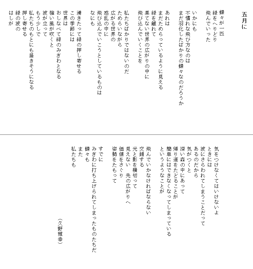 
　　　　五月に


　　蝶々が一匹
　　緑をへりどり
　　飛んでいった

　　いかにも
　　不慣れな飛び方なのは
　　まだ羽化したばかりの蝶々なのだろうか　　　　　
　　
　　あれは
　　まだためらっているように見える
　　緑を離れて
　　果てない世界の広がりの中に
　　飛び込んでいくことを

　　私たちばかりではないのだ
　　ためらいながら
　　広がる世界の
　　惑乱の中に
　　飛び込んでいこうとしているものは
　　なにも

　　湧きたって緑の押し寄せる
　　この季節には
　　世界は
　　おしなべて緑のみぎわとなる
　　強い風が吹くと
　　波が立って
　　もう少しで
　　私たちのもとにも届きそうになる
　　押し寄せる
　　緑の波の
　　はしが






　　気をつけなくてはいけないよ
　　ときには
　　波にさらわれてしまうことだって
　　あるのだから
　　気がつくと
　　深い森の中にあって
　　帰り道をたどることが
　　簡単にはできなくなってしまっている
　　というようなことが
　　
　　飛んでいかなければならない
　　交錯する
　　光と影を横切って
　　見えない　先の広がりへ
　　価値をさぐり
　　姿勢をたもって

　　すでに
　　みぎわに打ち上げられてしまったものたちだ　　　
　　蝶々も
　　また
　　私たちも

　　　　　　　　　　　　　　　（久野雅幸）

　　　　　　　　


　