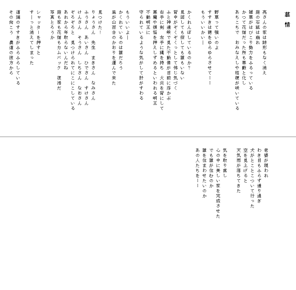 
　　　　慕 情


　　亮さんの家は跡形もなく消え
　　庭の石組は崩れ
　　雑草がはびこり勢力をふるっている
　　かつて花畑だった所も草藪と化し
　　あちこちで　おみなえしや桔梗が咲いている         

　　野草って強いのよ
　　すすきは穂をゆらゆらさせて……
　　もういいかい―

　　かくれんぼしているのか？
　　見回しても探しても誰もいない
　　背中がぞくぞくっとして怖じ気づく
　　ふと神通峡で見た不動像が目前に浮かぶ
　　右手に剣　左手に縄を持ち　火炎を背にして
　　悪魔や煩悩を押えしずめるといわれる明王
　　不動明王に
　　守られているような気がして肝がすわる

　　もういいよ―
　　かくれているのは誰だろう
　　風が山百合のかおりを運んで来た
　
　　見つけた！
　　りょうさん　先生　まきさん　なみさん
　　ふうさん　あいさん　ひでさん　すけさん
　　けんさん　そうさん　しちさん　なおさん
　　ぞろぞろと　見つけられてにこにこしている
　　あれから年取らないんだね
　　庭も家も花畑もカムバック　復活だ
　　写真とろうか
　　
　　シャッターを押すと
　　す―っと消えてしまった
　　
　　道端のすすきがふらふらしている
　　その向こう　農道の彼方から
　　




　　老婆が現われ
　　わき目もふらず通り過ぎ
　　犬がとことこついて行った
　　空を見上げると
　　天気雨が落ちてきた

　　気を取り直し
　　心の中に美しい家を完成させた　　　　　　　　　　　　　　
　　でも誰が住むのか
　　誰を住まわせたいのか
　　あの人たちを……
　　
　　

　　
　
