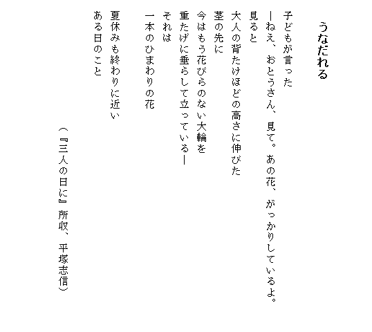 


　　うなだれる

　子どもが言った
　―ねえ、おとうさん、見て。あの花、がっかりしているよ。　　
　見ると
　大人の背たけほどの高さに伸びた
　茎の先に
　今はもう花びらのない大輪を
　重たげに垂らして立っている―
　それは
　一本のひまわりの花

　夏休みも終わりに近い
　ある日のこと

　　　　　　　　　　　（『三人の日に』所収、平塚志信）


　　