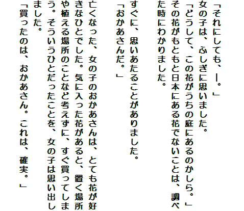 

「それにしても、―。」
女の子は、ふしぎに思いました。
「どうして、この花がうちの庭にあるのかしら。」
その花がもともと日本にある花でないことは、調べた時にわかりました。

すぐに、思いあたることがありました。
「おかあさんだ。」

亡くなった、女の子のおかあさんは、とても花が好きなひとでした。気に入った花があると、置く場所や植える場所のことなど考えずに、すぐ買ってしまう。そういうひとだったことを、女の子は思い出しました。
「買ったのは、おかあさん。これは、確実。」
