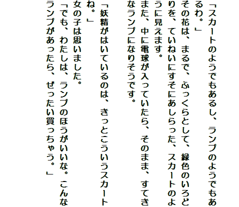 

「スカートのようでもあるし、ランプのようでもあるわ。」
その花は、まるで、ふっくらとして、緑色のいろどりを、ていねいにすそにあしらった、スカートのように見えます。
また、中に電球が入っていたら、そのまま、すてきなランプになりそうです。

「妖精がはいているのは、きっとこういうスカートね。」
女の子は思いました。
「でも、わたしは、ランプのほうがいいな。こんなランプがあったら、ぜったい買っちゃう。」

　　　　　　　　　　　　　
