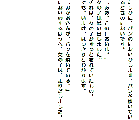 
たしかに、パンのにおいがします。パンを焼いているときのにおいです。

「ああ。このにおいは。」
女の子は思い出しました。
それは、女の子がずっと忘れていたもの。
でも、いまは、はっきりとわかります。

「おかあさんが、パンを焼いている。」
においのするほうへ、女の子は、走りだしました。






