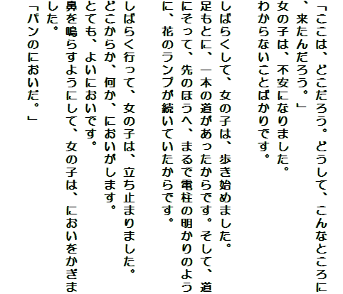 
「ここは、どこだろう。どうして、こんなところに、来たんだろう。」
女の子は、不安になりました。
わからないことばかりです。

しばらくして、女の子は、歩き始めました。
足もとに、一本の道があったからです。そして、道にそって、先のほうへ、まるで電柱の明かりのように、花のランプが続いていたからです。

しばらく行って、女の子は、立ち止まりました。
どこからか、何か、においがします。
とても、よいにおいです。
鼻を鳴らすようにして、女の子は、においをかぎました。
「パンのにおいだ。」

