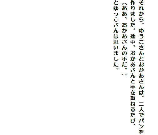 

それから、ゆうこさんとおかあさんは、二人でパンを作りました。途中、おかあさんと手を重ねるたび、
（ああ、おかあさんの手だ。）
とゆうこさんは思いました。












