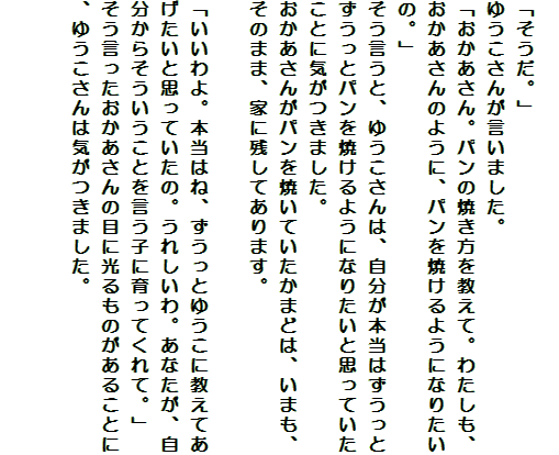 
「そうだ。」
ゆうこさんが言いました。
「おかあさん。パンの焼き方を教えて。わたしも、おかあさんのように、パンを焼けるようになりたいの。」
そう言うと、ゆうこさんは、自分が本当はずうっとずうっとパンを焼けるようになりたいと思っていたことに気がつきました。
おかあさんがパンを焼いていたかまどは、いまも、そのまま、家に残してあります。

「いいわよ。本当はね、ずうっとゆうこに教えてあげたいと思っていたの。うれしいわ。あなたが、自分からそういうことを言う子に育ってくれて。」
そう言ったおかあさんの目に光るものがあることに、ゆうこさんは気がつきました。


