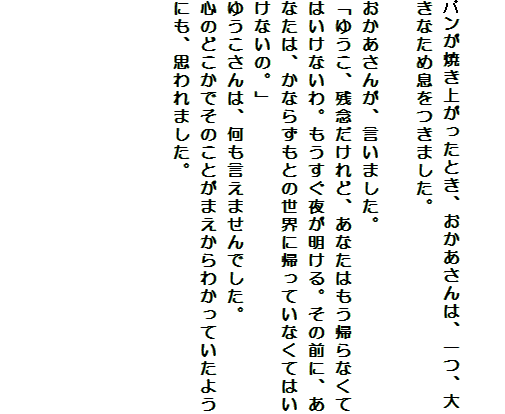 

パンが焼き上がったとき、おかあさんは、一つ、大きなため息をつきました。

おかあさんが、言いました。
「ゆうこ、残念だけれど、あなたはもう帰らなくてはいけないわ。もうすぐ夜が明ける。その前に、あなたは、かならずもとの世界に帰っていなくてはいけないの。」
ゆうこさんは、何も言えませんでした。
心のどこかでそのことがまえからわかっていたようにも、思われました。





