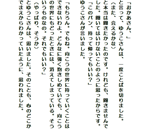 

「おかあさん、」
と言って、ゆうこさんは、一度ことばを切りました。
（また、会えるかな）
と本当は聞きたかったのです。けれども、聞きませんでした。聞いてはいけないことのように思ったからです。
「このパン、持って帰ってもいい？」
ゆうこさんが言いました。

「もちろん。でもね。向こうの世界に持っていくことはできないわよ。どんなに強く抱きしめていても、向こうの世界にもどったときには、消えてしまっている。そういうものなの。それでもいい？」
（やっぱり、そうか）
とゆうこさんは、思いました。そのことも、心のどこかでまえからわかっていたように、思われました。

