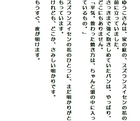 

ゆうこさんは、家の庭の、スズランスイセンの花の前に立っていました。
さっきまで強く抱きしめていたパンは、やっぱり、どこにもありません。
「平気。教わった焼き方は、ちゃんと頭の中に入っているもの。」

スズランスイセンの花のひとつに、まだ明かりがともっています。
けれども、どこか、さみしい明かりです。

もうすぐ、夜が明けます。



