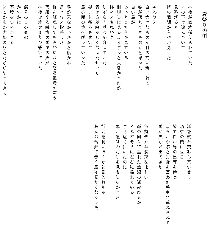 
　　　　春祭りの頃

　林檎が四本植えられていた
　木の下で遊んでいて
　見あげると
　枝の隙間から空が見えた

　ふわりと
　白い大きなものが目の前に現われて
　雲が落ちてきたのかと思った
　白い馬が
　じっとこちらを見ている
　柵越しに見るよりずっと大きかったが
　怖いとも思わず
　しばらく見つめ合っていた
　表の方が騒がしくなったせいか
　ぷいと後ろを向いて
　馬小屋の方へ戻っていった

　馬が来なかったかと訊かれ
　あっちと指差した
　柵を修理してもらわねばと怒る祖母の声や　　　
　恐縮する隣家の馬主の声が
　林檎の木の周りで響いていた
　
　祭りの日の家は
　かすかに
　不埒な匂いがする
　どこからか大勢のひとたちがやってきて
　


　酒を酌み交わし笑い合う
　隣家の門に立ち
　皆で白い馬の出陣を待つ
　よろいかぶとに身を固めた馬主に連れられて　　　
　馬が奥から出てきた

　色鮮やかな装束をまとい
　顔の回りで垂れた金銀の組みひもが
　うるさそうに左右に揺れている
　すぐ近くにいたのに
　黒い瞳はわたしを見もしなかった

　行列を見に行くかと言われたが
　あんな恰好で歩く馬は見たくなかった
　
　
　