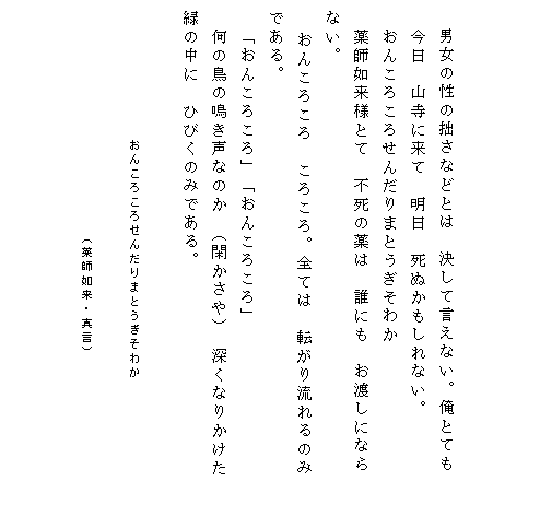 



　　 男女の性の拙さなどとは　決して言えない。俺とても
　 今日　山寺に来て　明日　死ぬかもしれない。
　 おんころころせんだりまとうぎそわか
　 薬師如来様とて　不死の薬は　誰にも　お渡しになら
 ない。
   おんころころ　ころころ。全ては　転がり流れるのみ
 である。
　 「おんころころ」「おんころころ」
　 何の鳥の鳴き声なのか （閑かさや） 深くなりかけた　　
 緑の中に　ひびくのみである。

　　　　　　　　　　　　 おんころころせんだりまとうぎそわか　　　　　　　　　　　　　　　　　　　　
　　　　　　　　　　　　　　　　　　　　　（薬師如来・真言）　　　　　　　　　　　　
　
