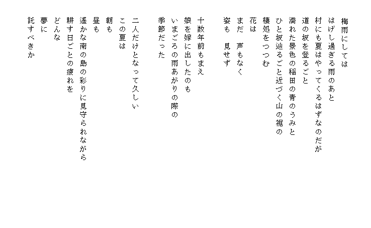 

　　 　梅雨にしては
　　はげし過ぎる雨のあと
　　村にも夏はやってくるはずなのだが             　
　　道の坂を登るごと
　　濡れた景色の稲田の青のうみと
　　ひと坂辿るごと近づく山の裾の
　　棲処をつつむ
　　花は
　　まだ　声もなく
　　姿も　見せず

　　十数年前もまえ
　　娘を嫁に出したのも
　　いまごろの雨あがりの際の
　　季節だった

　　二人だけとなって久しい
　　この夏は
　　朝も
　　昼も
　　遙かな南の島の彩りに見守られながら
　　耕す日ごとの疲れを
　　どんな
　　夢に
　　託すべきか　　　　
　
