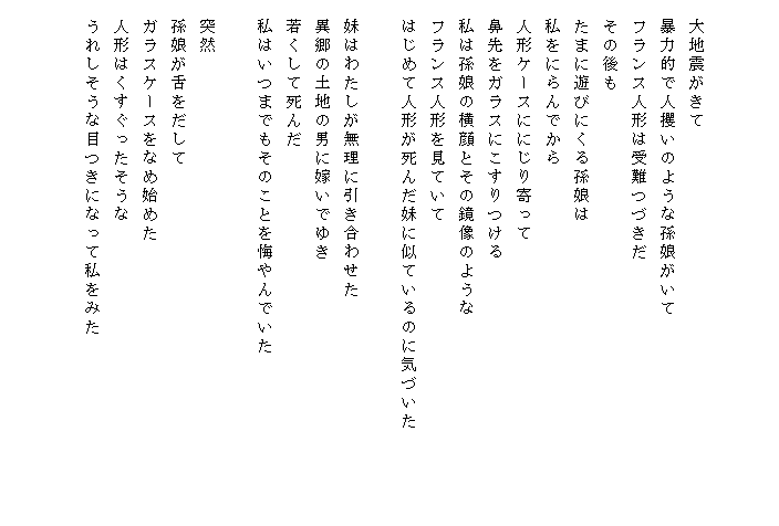 


　大地震がきて
　暴力的で人攫いのような孫娘がいて
　フランス人形は受難つづきだ
　その後も
　たまに遊びにくる孫娘は
　私をにらんでから
　人形ケースににじり寄って
　鼻先をガラスにこすりつける
　私は孫娘の横顔とその鏡像のような
　フランス人形を見ていて
　はじめて人形が死んだ妹に似ているのに気づいた　　　　　

　妹はわたしが無理に引き合わせた
　異郷の土地の男に嫁いでゆき
　若くして死んだ
　私はいつまでもそのことを悔やんでいた

　突然
　孫娘が舌をだして
　ガラスケースをなめ始めた
　人形はくすぐったそうな
　うれしそうな目つきになって私をみた
　　　
　
