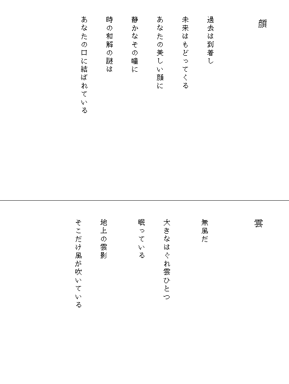 

　　　　顔


　
　　過去は到着し

　　未来はもどってくる

　　あなたの美しい顔に

　　静かなその瞳に

　　時の和解の謎は

　　あなたの口に結ばれている　　　　　　　　　　








　　雲


　
　　無風だ


　　大きなはぐれ雲ひとつ

　　眠っている


　　地上の雲影

　　そこだけ風が吹いている　　　　　　　　　

　　

　