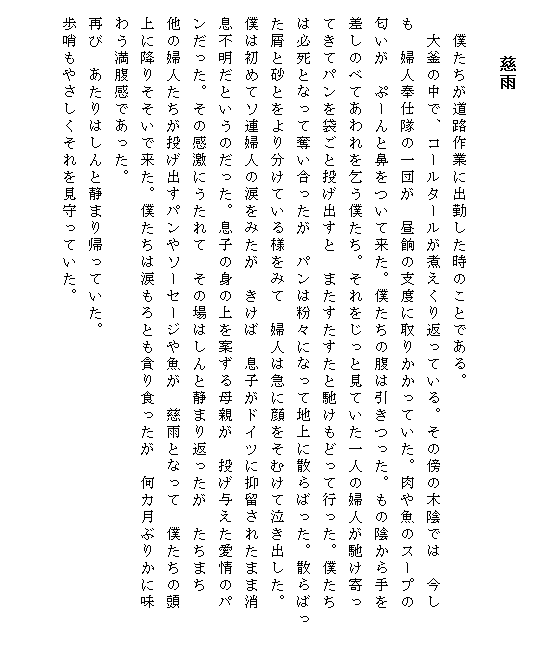 

　　 　　　慈雨　　

　　僕たちが道路作業に出勤した時のことである。
　　大釜の中で、コールタールが煮えくり返っている。その傍の木陰では　今し
　も　婦人奉仕隊の一団が　昼餉の支度に取りかかっていた。肉や魚のスープの
　匂いが　ぷーんと鼻をついて来た。僕たちの腹は引きつった。もの陰から手を
　差しのべてあわれを乞う僕たち。それをじっと見ていた一人の婦人が馳け寄っ
　てきてパンを袋ごと投げ出すと　またすたすたと馳けもどって行った。僕たち
　は必死となって奪い合ったが　パンは粉々になって地上に散らばった。散らばっ　
　た屑と砂とをより分けている様をみて　婦人は急に顔をそむけて泣き出した。
　僕は初めてソ連婦人の涙をみたが　きけば　息子がドイツに抑留されたまま消
　息不明だというのだった。息子の身の上を案ずる母親が　投げ与えた愛情のパ
　ンだった。その感激にうたれて　その場はしんと静まり返ったが　たちまち　
　他の婦人たちが投げ出すパンやソーセージや魚が　慈雨となって　僕たちの頭
　上に降りそそいで来た。僕たちは涙もろとも貪り食ったが　何カ月ぶりかに味
　わう満腹感であった。
　再び　あたりはしんと静まり帰っていた。
　歩哨もやさしくそれを見守っていた。
　
　