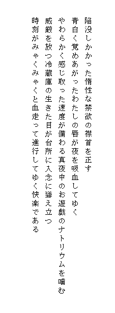 

　　陥没しかかった惰性な禁欲の襟首を正す
　　青白く覚めあがったわたしの唇が夜を吸血してゆく
　　やわらかく感じ取った速度が備わる真夜中のお遊戯のナトリウムを噛む
　　威厳を放つ冷蔵庫の生きた目が台所に入念に聳え立つ
　　時刻がみゃくみゃくと血走って進行してゆく快楽である　　　　　　　　　　　　
