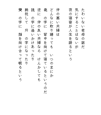 


　　たわいない老母の話だ
　　気にすることはないが
　　夜の寝姿が人生を語るという

　　仲の悪い夫婦は
　　どんなに取り繕っても　いつのまにか
　　北　の字に　背中を向けて寝ているというのだ　　　　　
　　逆に　仲の良い夫婦なら　けんかしても
　　比　の字に追いかけあったり
　　腕枕して　升　の字になったり
　　臾　の字に　顔を向け合って眠るという
　　　　　　　　　　
　
