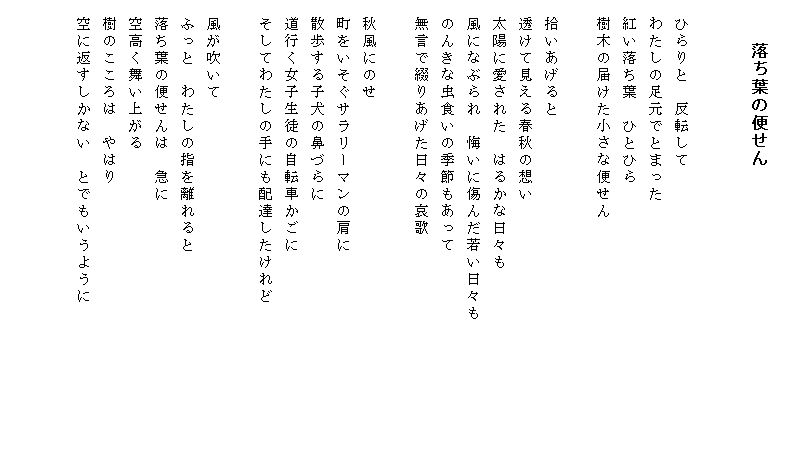 

　　　　落ち葉の便せん


　ひらりと　反転して
　わたしの足元でとまった
　紅い落ち葉　ひとひら
　樹木の届けた小さな便せん

　拾いあげると
　透けて見える春秋の想い
　太陽に愛された　はるかな日々も　　　　　　　　　　　
　風になぶられ　悔いに傷んだ若い日々も
　のんきな虫食いの季節もあって
　無言で綴りあげた日々の哀歌

　秋風にのせ
　町をいそぐサラリーマンの肩に
　散歩する子犬の鼻づらに
　道行く女子生徒の自転車かごに
　そしてわたしの手にも配達したけれど
　
　風が吹いて
　ふっと　わたしの指を離れると
　落ち葉の便せんは　急に
　空高く舞い上がる
　樹のこころは　やはり
　空に返すしかない　とでもいうように
　　　　　　　　　
　
