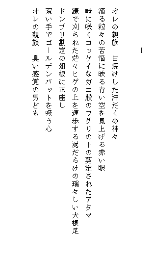 
　　　　　　Ⅰ

　オレの親族　日焼けした汗だくの神々
　滴る粒々の苦悩に映る青い空を見上げる赤い眼
　畦に咲くコッケイなガニ股のフグリの下の剪定されたアタマ
　鎌で刈られた茫々ヒゲの上を速歩する泥だらけの瑞々しい大根足　　　
　ドンブリ勘定の俎板に正座し
　荒い手でゴールデンバットを吸う心
　オレの親族　臭い感覚の男ども

