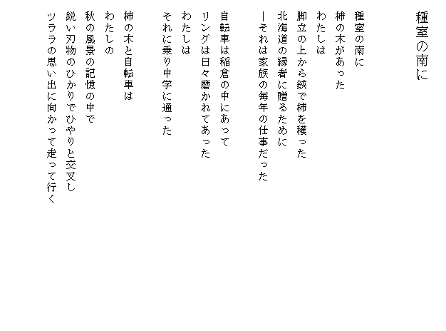 
　種室の南に


　種室の南に
　柿の木があった
　わたしは
　脚立の上から鋏で柿を穫った
　北海道の縁者に贈るために
　―それは家族の毎年の仕事だった

　自転車は稲倉の中にあって
　リングは日々磨かれてあった
　わたしは
　それに乗り中学に通った

　柿の木と自転車は
　わたしの
　秋の風景の記憶の中で
　鋭い刃物のひかりでひやりと交叉し
　ツララの思い出に向かって走って行く　　　　　　　　　　　

　