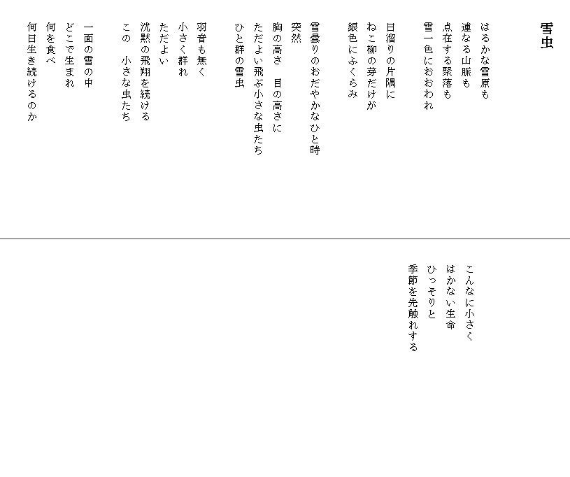 
　　雪虫


　　はるかな雪原も
　　連なる山脈も
　　点在する聚落も
　　雪一色におおわれ

　　日溜りの片隅に
　　ねこ柳の芽だけが
　　銀色にふくらみ

　　雪曇りのおだやかなひと時　　　　　　　
　　突然
　　胸の高さ　目の高さに
　　ただよい飛ぶ小さな虫たち
　　ひと群の雪虫

　　羽音も無く
　　小さく群れ
　　ただよい
　　沈黙の飛翔を続ける
　　この　小さな虫たち

　　一面の雪の中
　　どこで生まれ
　　何を食べ
　　何日生き続けるのか






　　こんなに小さく　　　　　　　　　　　　
　　はかない生命
　　ひっそりと
　　季節を先触れする
　　　　　　　　　　　　

　