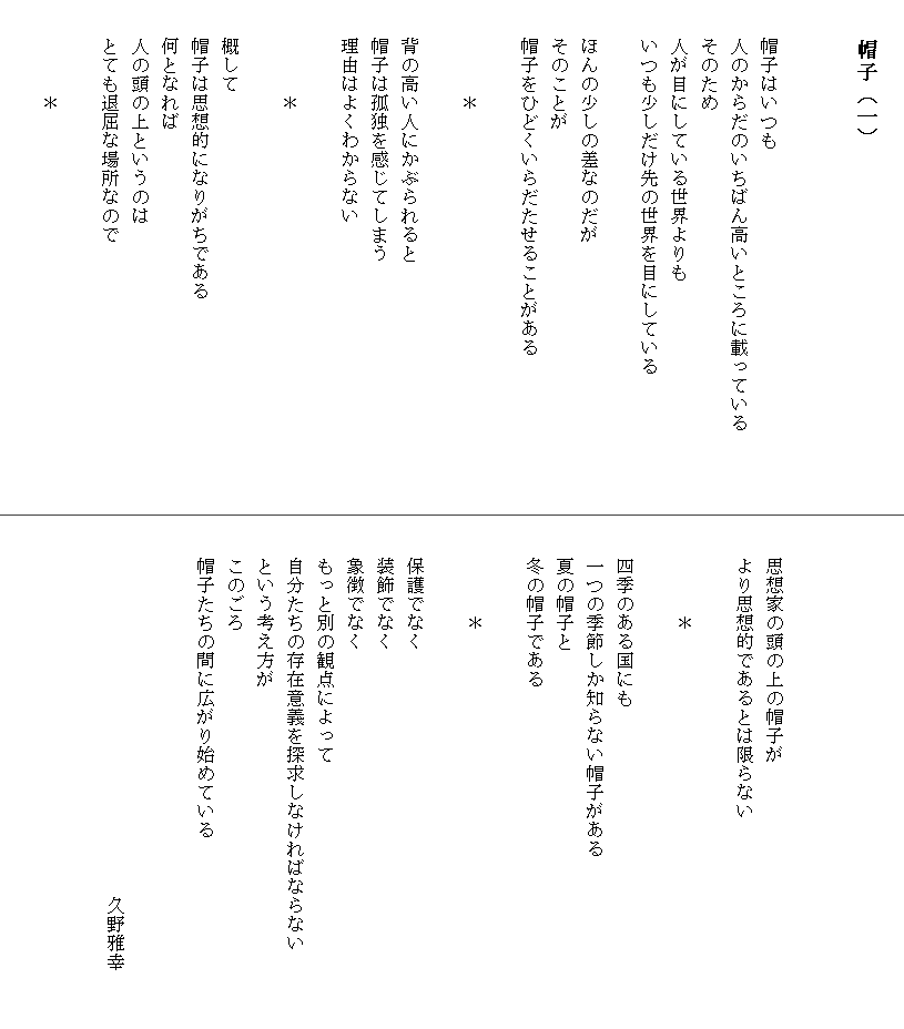
　　　　帽子（一）


　　帽子はいつも
　　人のからだのいちばん高いところに載っている　　　　
　　そのため
　　人が目にしている世界よりも
　　いつも少しだけ先の世界を目にしている

　　ほんの少しの差なのだが
　　そのことが
　　帽子をひどくいらだたせることがある

　　　　　＊

　　背の高い人にかぶられると
　　帽子は孤独を感じてしまう
　　理由はよくわからない

　　　　　＊

　　概して
　　帽子は思想的になりがちである
　　何となれば
　　人の頭の上というのは
　　とても退屈な場所なので

　　　　　＊





　　思想家の頭の上の帽子が
　　より思想的であるとは限らない

　　　　　＊

　　四季のある国にも
　　一つの季節しか知らない帽子がある
　　夏の帽子と
　　冬の帽子である

　　　　　＊

　　保護でなく
　　装飾でなく
　　象徴でなく
　　もっと別の観点によって
　　自分たちの存在意義を探求しなければならない　　　　
　　という考え方が
　　このごろ
　　帽子たちの間に広がり始めている

　
　　　　　　　　　　　　　　　　　　　　久野雅幸　
　　