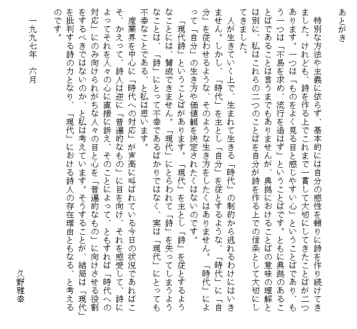 　　　
　　あとがき

　　特別な方法や主義に依らず、基本的には自分の感性を頼りに詩を作り続けてき　　
　ました。けれども、詩を作る上でこれまで一貫して大切にしてきたことばが二つ
　あります。一つは「ものをよく見る目と感じやすい心」ということばであり、も
　う一つは「不易を求め、流行を追はず」ということばです。ともに典拠のあるこ
　とばであることは言うまでもありませんが、典拠におけることばの意味の理解と
　は別に、私はこれらの二つのことばを自分が詩を作る上での信条として大切にし
　てきました。
　　人が生きていく上で、生まれて生きる「時代」の制約から逃れるわけにはいき
　ません。しかし、「時代」を主とし「自分」を従とするような、「時代」に「自
　分」を従わせるような、そのような生き方をしたくはありません。「時代」によ
　って「自分」の生き方や価値観を決定されたくはないのです。
　　「現代詩」ということばがあります。「現代」を主とし「詩」を従とするよう
　なことには、賛成できません。「現代」にとらわれて「詩」を失ってしまうよう　
　なことは、「詩」にとって不幸であるばかりではなく、実は「現代」にとっても
　不幸なことである、と私は思います。
　　産業界を中心に「時代への対応」が声高に叫ばれている今日の状況であればこ
　そ、かえって、詩人は逆に「普遍的なもの」に目を向け、それを感受して、詩に
　よってそれを人々の心に直接に訴え、そのことによって、ともすれば「時代への
　対応」にのみ向けられがちな人々の目と心を「普遍的なもの」に向けさせる役割
　をするべきではないのか、と私は考えています。そうすることが、結局は「現代」
　を批判する詩の力となり、「現代」における詩人の存在理由ともなる、と考える
　のです。

　　一九九七年　六月
　　　　　　　　　　　　　　　　　　　　　　　　　　　　　　　　久野雅幸　
　　