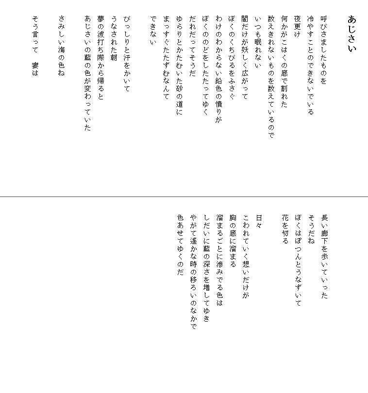 
　　あじさい

　　呼びさましたものを
　　冷やすことのできないでいる
　　夜更け
　　何かがこはくの底で割れた
　　数えきれないものを数えているので　　　　　　　
　　いつも眠れない
　　闇だけが妖しく広がって
　　ぼくのくちびるをふさぐ
　　わけのわからない鉛色の憤りが
　　ぼくののどをしたたってゆく
　　だれだってそうだ
　　ゆらりとかたむいた砂の道に
　　まっすぐたたずむなんて
　　できない

　　びっしりと汗をかいて
　　うなされた朝
　　夢の波打ち際から帰ると
　　あじさいの藍の色が変わっていた

　　さみしい海の色ね

　　そう言って　妻は





　　長い廊下を歩いていった
　　そうだね
　　ぼくはぽつんとうなずいて
　　花を切る

　　日々
　　こわれていく想いだけが
　　胸の底に溜まる
　　溜まるごとに滲みでる色は
　　しだいに藍の深さを増してゆき
　　やがて遙かな時の移ろいのなかで　　　　　　　　
　　色あせてゆくのだ
　　
　　
　　
　　　　　　　　　　　　

　
