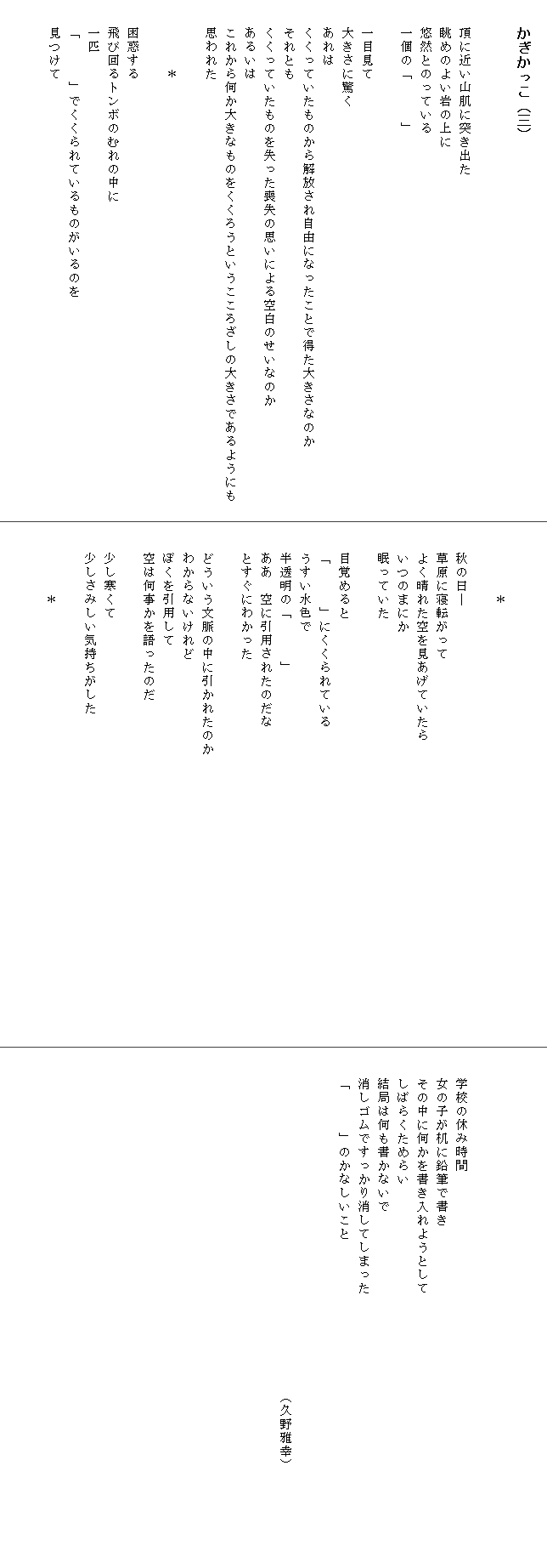 
　　かぎかっこ（三）


　　頂に近い山肌に突き出た
　　眺めのよい岩の上に
　　悠然とのっている
　　一個の「　　　」

　　一目見て
　　大きさに驚く
　　あれは
　　くくっていたものから解放され自由になったことで得た大きさなのか　　　　
　　それとも
　　くくっていたものを失った喪失の思いによる空白のせいなのか
　　あるいは
　　これから何か大きなものをくくろうというこころざしの大きさであるようにも　
　　思われた　　

　　　　　＊　

　　困惑する
　　飛び回るトンボのむれの中に
　　一匹
　　「　　　」でくくられているものがいるのを
　　見つけて




　　　　　＊

　　秋の日―
　　草原に寝転がって
　　よく晴れた空を見あげていたら　　　　　　　　　　　　
　　いつのまにか
　　眠っていた

　　目覚めると
　　「　　　」にくくられている
　　うすい水色で
　　半透明の「　　　」
　　ああ　空に引用されたのだな
　　とすぐにわかった

　　どういう文脈の中に引かれたのか　　　　　　　　　　　　　　　　　　　　　
　　わからないけれど
　　ぼくを引用して
　　空は何事かを語ったのだ

　　少し寒くて
　　少しさみしい気持ちがした

　　　　　＊






　　学校の休み時間
　　女の子が机に鉛筆で書き
　　その中に何かを書き入れようとして　　　　　　　　　　　　
　　しばらくためらい
　　結局は何も書かないで
　　消しゴムですっかり消してしまった　　　　　　　　　　　　　　　　　　　　
　　「　　　」のかなしいこと


　　　　　　　　　　　　　　　　　　　　　　　　　（久野雅幸）
　　
　　
　　　　　　　　　　　　

　
