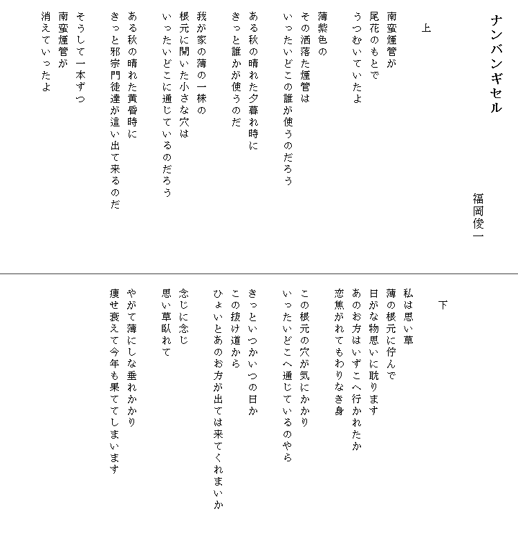 
　ナンバンギセル
　　　　　　　　　　　　　　　　　　　　福岡俊一


　　上

　南蛮煙管が
　尾花のもとで
　うつむいていたよ

　薄紫色の
　その洒落た煙管は
　いったいどこの誰が使うのだろう

　ある秋の晴れた夕暮れ時に
　きっと誰かが使うのだ

　我が家の薄の一株の
　根元に開いた小さな穴は
　いったいどこに通じているのだろう

　ある秋の晴れた黄昏時に
　きっと邪宗門徒達が這い出て来るのだ　　　　　

　そうして一本ずつ
　南蛮煙管が
　消えていったよ






　　下

　私は思い草
　薄の根元に佇んで
　日がな物思いに耽ります
　あのお方はいずこへ行かれたか
　恋焦がれてもわりなき身

　この根元の穴が気にかかり
　いったいどこへ通じているのやら

　きっといつかいつの日か
　この抜け道から
　ひょいとあのお方が出ては来てくれまいか　　　

　念じに念じ
　思い草臥れて

　やがて薄にしな垂れかかり
　痩せ衰えて今年も果ててしまいます


