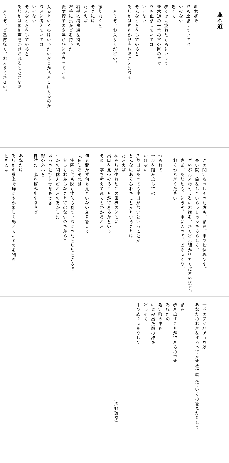 
　　並木道


　並木道で
　立ち止まっていては
　いけない
　暑くて
　歩くのに疲れたからといって
　並木道の一本の木の影の中で
　立ち止まっていては
　いけない
　そんなことをしていると
　あなたは声をかけられることになる
　
　―どうぞ、お入りください。

　振り向くと
　そこには
　たとえば
　右手に捕虫網を持ち
　左手に虫かごを持った
　麦藁帽子の少年がひとり立っている

　入るというのはいったいどこからどこに入るのか　　　　　　　　
　などと考えていては
　いけない
　そんなことをしていると
　あなたはまた声をかけられることになる

　―どうぞ、ご遠慮なく、お入りください。



　　この間いらっしゃった方も、まだ、中でお休みです。
　　長い間、旅をしていらっしゃった方らしく、
　　ずいぶんとおもしろいお話を、たくさん聞かせてくださいます。
　　さあ、あなたも、どうぞ、中に入って、ごゆっくり、
　　おくつろぎください。　　

　つられて
　一歩を踏み出しては
　いけない
　入り口はあっても出口がないということが
　どんなにありふれたことかということは
　たとえば
　私たちが生れたこの世界のどこに
　出口を見つけることができるかという
　その一事を考えてみてもわかること

　何も聞かず何も見ていないふりをして
　（何しろそれは
　　実際に何も聞かず何も見ていなかったとしたところで
　　少しもおかしなことではないのだから）
　つかの間休んだことのあかしに
　ほうっとひとつ息をつき
　影の外へと
　自然に一歩を踏み出すならば

　あなたは
　あなたの頭上で蝉がやかましく鳴いているのを聞き
　ときには



　一匹のアゲハチョウが
　あなたのわきをすうってかすめて飛んでいくのを見たりして　　　　　　　　　　
　また
　歩き出すことができるのです
　あなたの
　暑い町の中を
　にじみ出た額の汗を
　さっそく
　手でぬぐったりして　　　　　　　　　　　　　　　　　　　　　　　　　　　　

　　　　　　　　　　　　　　　　　　　　　（久野雅幸）

　

