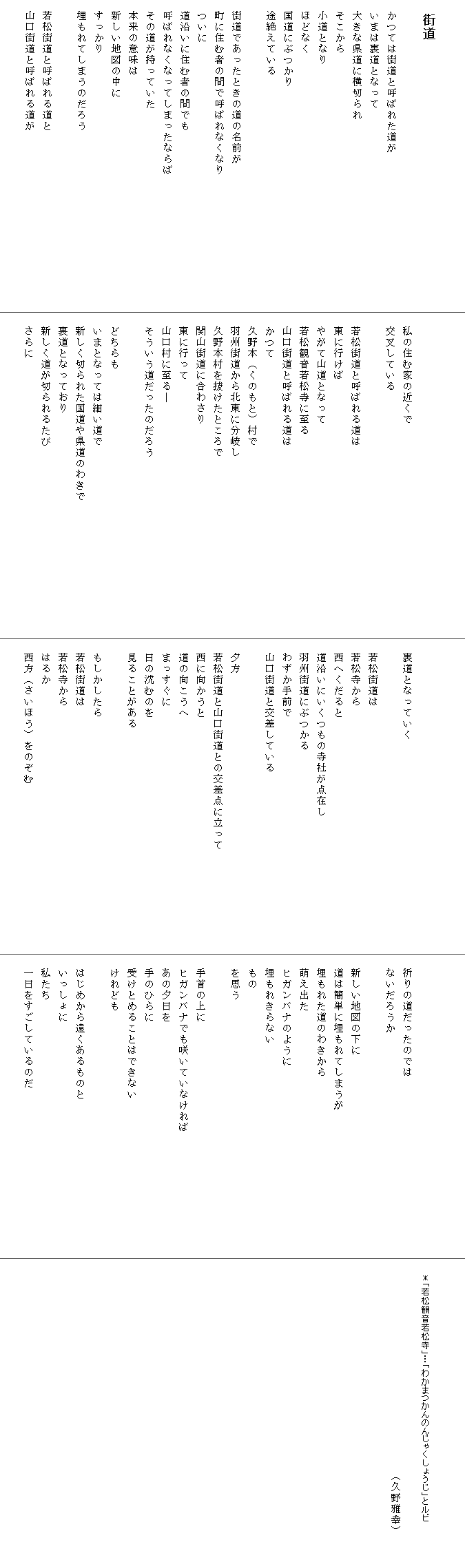 

　街道

　かつては街道と呼ばれた道が
　いまは裏道となって
　大きな県道に横切られ
　そこから
　小道となり
　ほどなく
　国道にぶつかり
　途絶えている

　街道であったときの道の名前が　　　　　　　　　　
　町に住む者の間で呼ばれなくなり
　ついに
　道沿いに住む者の間でも
　呼ばれなくなってしまったならば　　　　　　　　　　　　
　その道が持っていた
　本来の意味は
　新しい地図の中に
　すっかり
　埋もれてしまうのだろう

　若松街道と呼ばれる道と
　山口街道と呼ばれる道が




　私の住む家の近くで
　交叉している

　若松街道と呼ばれる道は
　東に行けば
　やがて山道となって
　若松観音若松寺に至る
　山口街道と呼ばれる道は
　かつて
　久野本（くのもと）村で
　羽州街道から北東に分岐し
　久野本村を抜けたところで　　　　　　　　　　　　　　　　
　関山街道に合わさり
　東に行って
　山口村に至る―
　そういう道だったのだろう
　
　どちらも
　いまとなっては細い道で
　新しく切られた国道や県道のわきで
　裏道となっており
　新しく道が切られるたび
　さらに




　裏道となっていく

　若松街道は
　若松寺から
　西へくだると
　道沿いにいくつもの寺社が点在し
　羽州街道にぶつかる
　わずか手前で
　山口街道と交差している

　夕方　
　若松街道と山口街道との交差点に立って　　　　　　　　　
　西に向かうと
　道の向こうへ
　まっすぐに
　日の沈むのを
　見ることがある　

　もしかしたら
　若松街道は
　若松寺から
　はるか
　西方（さいほう）をのぞむ




　祈りの道だったのでは
　ないだろうか

　新しい地図の下に
　道は簡単に埋もれてしまうが　　　　　　　　　　　　　
　埋もれた道のわきから
　萌え出た
　ヒガンバナのように
　埋もれきらない
　もの
　を思う

　手首の上に
　ヒガンバナでも咲いていなければ　　　　　　　　　　　
　あの夕日を
　手のひらに
　受けとめることはできない
　けれども

　はじめから遠くあるものと
　いっしょに
　私たち
　一日をすごしているのだ　　　　　　　　　　　　　

　　　　　　　　　　　　　　　　　　　　　
　　　　　　　　　　　　　　　　　　　　　　　　　　　　
　　＊「若松観音若松寺」…「わかまつかんのんじゃくしょうじ」とルビ
　　　　　　　　　　　　　　　　　　　　　　　　　　　　　
　　　　　　　　　　　　　　　　　　　（久野雅幸）

