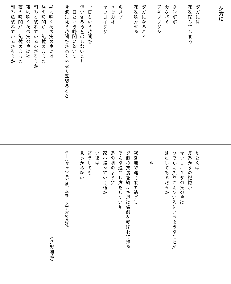 
　夕方に


　夕方には
　花を閉じてしまう

　タンポポ
　カタバミ
　アキノノゲシ

　夕方になるころ
　花を咲かせる

　キスゲ
　ユウガオ
　マツヨイグサ

　一日という時間を
　使いきろうとはしないこと
　一日という時間において
　貪欲に従う時間をためらいなく区切ること　　　　　　　　　
　　　
　昼に咲く花の実の中には
　昼の時間が　記憶のように
　刻みこまれているのだろうか
　夜に咲く花の実の中には
　夜の時間が　記憶のように
　刻み込まれているだろうか





　たとえば
　月あかりの記憶が
　マツヨイグサの実の中に
　ひそかに入りこんでいるというようなことが　　　　　　　
　はたしてあるだろか

　　　＊

　空き地で遅くまで過ごし
　夕飯の支度を終えた母に名前を呼ばれて帰る　　　　
　そんな過ごし方をしていた
　あの頃のように
　家へ帰っていく道が
　いまは
　どうしても
　見つからない

　＊―（ダッシュ）は、本来二文字分の長さ。
　　　　　　　　　　　　　　　　　　　
　　　　　　　　　　　　　　　　　　（久野雅幸）