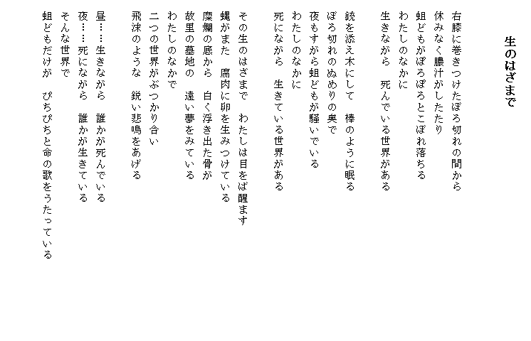 
　　　生のはざまで


　右膝に巻きつけたぼろ切れの間から
　休みなく膿汁がしたたり
　蛆どもがぽろぽろとこぼれ落ちる
　わたしのなかに
　生きながら　死んでいる世界がある

　銃を添え木にして　棒のように眠る
　ぼろ切れのぬめりの奥で
　夜もすがら蛆どもが騒いでいる
　わたしのなかに
　死にながら　生きている世界がある

　その生のはざまで　わたしは目をば醒ます
　蝿がまた　腐肉に卵を生みつけている
　糜爛の底から　白く浮き出た骨が
　故里の墓地の　遠い夢をみている
　わたしのなかで
　二つの世界がぶつかり合い
　飛沫のような　鋭い悲鳴をあげる

　昼……生きながら　誰かが死んでいる
　夜……死にながら　誰かが生きている
　そんな世界で
　蛆どもだけが　ぴちぴちと命の歌をうたっている　　　　　　　

