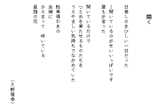 
　　　開く


　日差しのきびしい一日だった

　―開いているのがせいいっぱいです
　誰もが言った

　開いているだけで
　つとめを果たせるものたちを　　
　うらやましい気持ちでながめていた

　駐車場わきの
　金網に
　からまって　咲いている
　昼顔の花


　　　　　　　　　　　　　　　　（久野雅幸）
