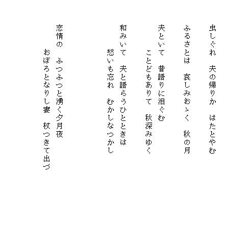 


　　　虫しぐれ　夫の帰りか　はたとやむ

　　　ふるさとは　哀しみおゝく　秋の月

　　　夫といて　昔語りに泪ぐむ
　　　　　　ことどもありて　秋深みゆく

　　　和みいて　夫と語らうひとときは
　　　　　　愁いも忘れ　むかしなつかし



　　　恋情の　ふつふつと湧く夕月夜
　　　　　　おぼろとなりし妻　杖つきて出づ　　　　　　　　　


