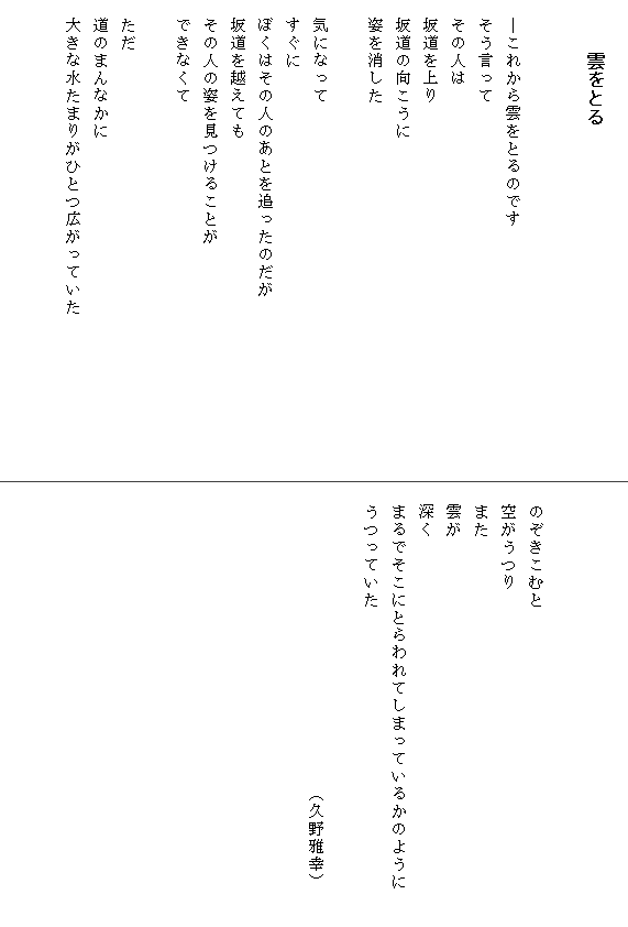 
　　　雲をとる


　―これから雲をとるのです
　そう言って
　その人は
　坂道を上り
　坂道の向こうに
　姿を消した

　気になって
　すぐに
　ぼくはその人のあとを追ったのだが　　　　　　　
　坂道を越えても
　その人の姿を見つけることが
　できなくて

　ただ
　道のまんなかに
　大きな水たまりがひとつ広がっていた　　　　　　　　　





　のぞきこむと
　空がうつり
　また
　雲が
　深く
　まるでそこにとらわれてしまっているかのように　　
　うつっていた

　　　　　　　　　　　　　　　　　（久野雅幸）
　　