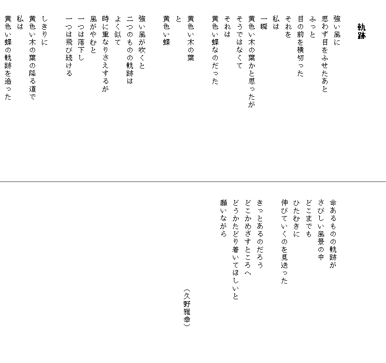 

　　　軌跡

　　強い風に
　　思わず目をふせたあと
　　ふっと
　　目の前を横切った
　　それを
　　私は
　　一瞬
　　黄色い木の葉かと思ったが　　　　　　　　　
　　そうではなくて
　　それは
　　黄色い蝶なのだった

　　黄色い木の葉
　　と
　　黄色い蝶

　　強い風が吹くと
　　二つのものの軌跡は
　　よく似て
　　時に重なりさえするが
　　風がやむと
　　一つは落下し
　　一つは飛び続ける

　　しきりに
　　黄色い木の葉の降る道で
　　私は
　　黄色い蝶の軌跡を追った




　　命あるものの軌跡が
　　さびしい風景の中
　　どこまでも
　　ひたむきに
　　伸びていくのを見送った

　　きっとあるのだろう
　　どこかめざすところへ
　　どうかたどり着いてほしいと　　　　　　　　
　　願いながら


　　　　　　　　　　　　　（久野雅幸）　　　
　　　　　　　　　　　　　　　　　　　　　
　