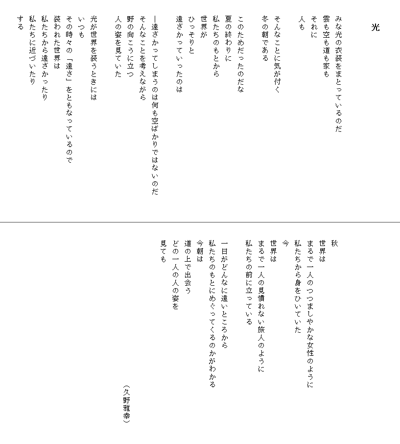 

　　　光


　　みな光の衣装をまとっているのだ
　　雲も空も道も家も
　　それに
　　人も

　　そんなことに気が付く
　　冬の朝である

　　このためだったのだな
　　夏の終わりに
　　私たちのもとから
　　世界が
　　ひっそりと
　　遠ざかっていったのは

　　―遠ざかってしまうのは何も空ばかりではないのだ　　　
　　そんなことを考えながら
　　野の向こうに立つ
　　人の姿を見ていた

　　光が世界を装うときには
　　いつも
　　その時々の「遠さ」をともなっているので
　　装われた世界は
　　私たちから遠ざかったり
　　私たちに近づいたり
　　する






　　秋
　　世界は
　　まるで一人のつつましやかな女性のように
　　私たちから身をひいていた
　　今
　　世界は
　　まるで一人の見慣れない旅人のように　　　　　　　　　
　　私たちの前に立っている

　　一日がどんなに遠いところから
　　私たちのもとにめぐってくるのかがわかる
　　今朝は
　　道の上で出会う
　　どの一人の人の姿を
　　見ても　

　　　
　　　　　　　　　　　　　　　　　　　　（久野雅幸）　