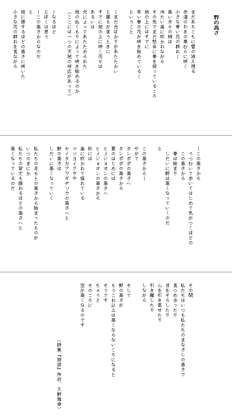 

　　　野の高さ


　　まだあちこちに雪の消え残る
　　歩道のわきの草むらに咲く
　　小さな青い花の群れ―
　　高い木々の梢は
　　冷たい風に吹かれながら
　　その先でまだ懸命に春を探っているころ　　　　　　　
　　地の上にはすでに
　　早い春の花が咲き始めている―
　　ということ

　　―まだ光ばかりがあたたかい
　　と誰もが言うときに
　　すでに地の上に咲く花々は
　　あるいは
　　光によってあたためられた
　　地のぬくもりによって咲き始めるのか
　　（ここには一つの天地の呼応があって）

　　―なるほど
　　とぼくは思う
　　―この高さからなのだ
　　と
　　地に接するほどの高さに咲いた
　　小さな花の群れを見ながら
　　




　　―この高さから
　　　うつむいて歩いてはじめて気がつくほどの　　　　　
　　　この高さから
　　　春は始まり
　　　しだいに野は高くなっていくのだ
　　と

　　この高さから―
　　やがて
　　タンポポの高さへ
　　タンポポの高さから
　　夏のはじめには
　　ヒメジョオンの高さへ
　　ヒメジョオンの高さから
　　秋には
　　風に吹かれて揺れている
　　マツヨイグサや
　　セイタカアワダチソウの高さへと
　　野の高さは
　　しだいに高くなっていく

　　私たちの足もとの高さから始まったものが　　　　　　
　　いつのまにか
　　私たちの背丈も隠れるほどの高さへと
　　高くなっているのだ






　　その間
　　私たちはいつも私たちのまなざしの高さで
　　見つめ合ったり
　　目をそらしたり
　　心を引き寄せたり
　　引き離したり
　　しながら

　　そして
　　野の高さが
　　もうこれ以上は高くならないころになると
　　そうです
　　ちょうど
　　そのころに
　　空が高くなるのです　　　　　　　　　　　　　　　　


　　　　　　　　　　　　　（詩集『旋回』所収、久野雅幸）　