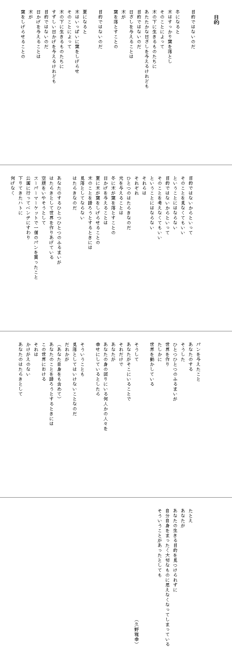 

　　　目的


　　目的ではないのだ

　　冬になると
　　木はすっかり葉を落とし
　　そのことによって
　　木の下に生きるものたちに
　　あたたかな日ざしを与えるけれども　　　　　　　　　　　　　　　
　　目的ではないのだ
　　日ざしを与えることは
　　木が
　　葉を落とすことの

　　目的ではないのだ
　　
　　夏になると
　　木はいっぱいに葉をしげらせ
　　そのことによって
　　木の下に生きるものたちに
　　すずしい日かげを与えるけれども
　　目的ではないのだ
　　日かげを与えることは
　　木が
　　葉をしげらせることの







　　目的ではないからといって
　　そのことを見なくてもいい
　　ということにはならない
　　目的ではないからといって
　　そのことを考えなくてもいい
　　ということにはならない
　　それらは
　　それぞれ
　　ひとつのはたらきなのだ
　　光を与えることは
　　冬に木が葉を落とすことの
　　日かげを与えることは
　　夏に木が葉をしげらせることの
　　木のことを語ろうとするときには
　　見落としてならない
　　はたらきなのだ

　　あなたのするひとつひとつのふるまいが
　　はたらきとして世界を作りあげている
　　空腹をいやそうとして
　　スーパーマーケットで一個のパンを買ったこと　　　　　　　　　　
　　公園に行ってベンチにすわり
　　下りてきたハトに
　　何げなく
　　




　　パンを与えたこと
　　あなたのする
　　そうした
　　ひとつひとつのふるまいが
　　世界を作り
　　たしかに
　　世界を動かしている

　　そうして
　　あなたがそこにいることで
　　それだけで
　　あなたが
　　あなたの身の回りにいる何人かの人々を　　　　　　　　　　　　　
　　幸せにしているとしたら
　　
　　そういうことも
　　見落としてはいけないことなのだ
　　だれかが
　　（あなた自身をも含めて）
　　あなたのことを語ろうとするときには
　　この世界における
　　それは
　　かけがえのない
　　あなたのはたらきとして







　　たとえ
　　あなたが
　　あなたの生きる目的を見つけられずに
　　自分自身をまったく大切なものに思えなくなってしまっている　　　
　　そういうことがあったとしても　　　　　　　　　　　　　　　　


　　　　　　　　　　　　　　　　　　　　　　　　（久野雅幸）　