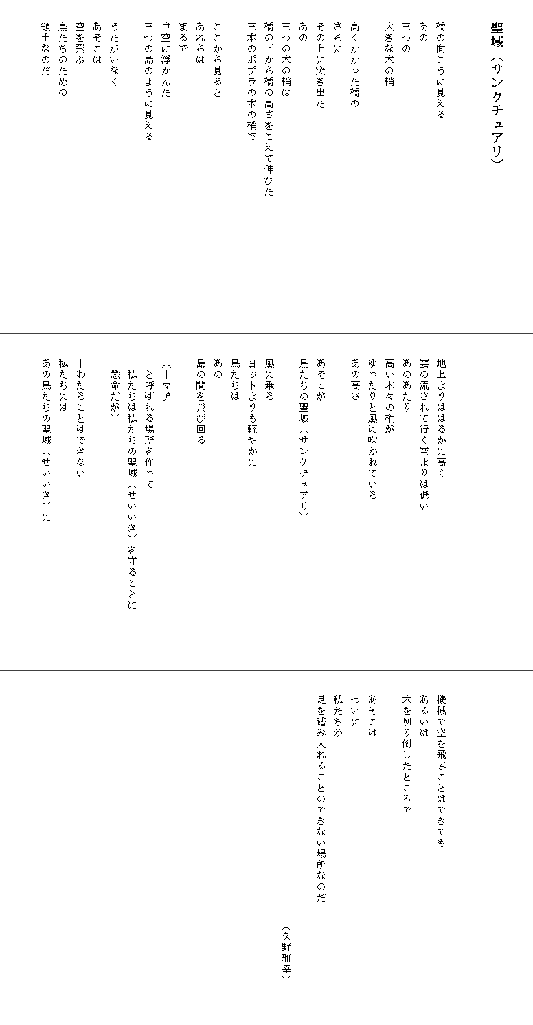 

　　聖域（サンクチュアリ）


　　橋の向こうに見える
　　あの
　　三つの
　　大きな木の梢

　　高くかかった橋の
　　さらに
　　その上に突き出た
　　あの
　　三つの木の梢は
　　橋の下から橋の高さをこえて伸びた　　　　　　　　　　　　
　　三本のポプラの木の梢で

　　ここから見ると
　　あれらは
　　まるで
　　中空に浮かんだ
　　三つの島のように見える

　　うたがいなく
　　あそこは
　　空を飛ぶ
　　鳥たちのための
　　領土なのだ







　　地上よりははるかに高く
　　雲の流されて行く空よりは低い
　　あのあたり
　　高い木々の梢が
　　ゆったりと風に吹かれている
　　あの高さ

　　あそこが
　　鳥たちの聖域（サンクチュアリ）―

　　風に乗る
　　ヨットよりも軽やかに
　　鳥たちは
　　あの
　　島の間を飛び回る

　　（―マチ
　　　と呼ばれる場所を作って
　　　私たちは私たちの聖域（せいいき）を守ることに　　　　　
　　　懸命だが）

　　―わたることはできない
　　私たちには
　　あの鳥たちの聖域（せいいき）に







　　機械で空を飛ぶことはできても
　　あるいは
　　木を切り倒したところで

　　あそこは
　　ついに
　　私たちが
　　足を踏み入れることのできない場所なのだ　　　　　　　　　　　

　　　　　　　　　　　　　　　　　　　　　　　（久野雅幸）