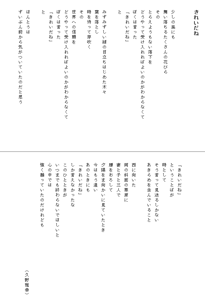 
　　きれいだね


　　少しの風にも
　　舞い落ちるたくさんの花びら
　　その
　　とらえようもない落下を
　　どうやって受け入れればよいのかがわからなくて　　　　　　
　　ぼくは言った
　　「きれいだね」
　　と　　　　

　　みずみずしい緑の目立ちはじめた木々
　　葉を落とし
　　時を待って芽吹く
　　その
　　世界への信頼を
　　どうやって受け入れればよいのかがわからなくて
　　ぼくは言った
　　「きれいだね」
　　と

　　ほんとうは
　　ずいぶん前から気がついていたのだと思う





　　「きれいだね」
　　ということばが
　　時として
　　そう言って見送るしかない
　　あきらめを含んでいること

　　西に向いた
　　岡の斜面の草原に
　　妻と子と三人で
　　腰をおろして
　　夕陽をま向かいに見ていたとき
　　今はもう遠い
　　あのときにも　　　　　　　　　　　　
　　「きれいだね」
　　しか言えなかったな
　　このひとときが
　　いつまでも終わらないでほしいと
　　心の中では
　　強く願っていたのだけれども

　　　　　　　　　　　　　　　　　　　　　　　（久野雅幸）

　　