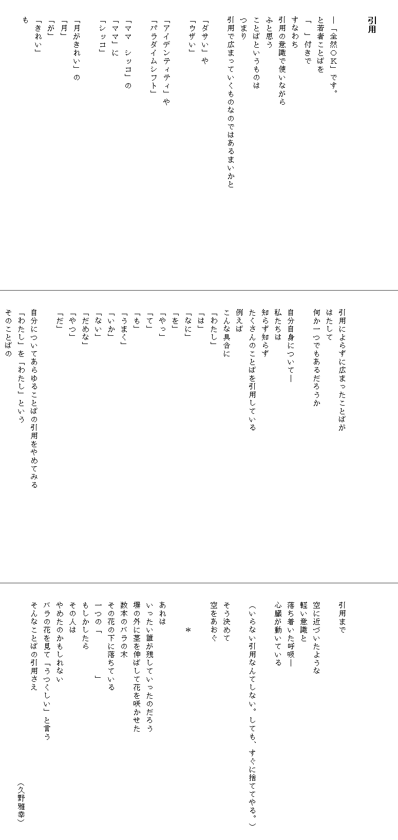 

　　引用


　　―「全然ＯＫ」です。
　　と若者ことばを
　　「　」付きで
　　すなわち
　　引用の意識で使いながら
　　ふと思う
　　ことばというものは
　　つまり
　　引用で広まっていくものなのではあるまいかと　　　　　　　　　　　　

　　「ダサい」や
　　「ウザい」

　　「アイデンティティ」や
　　「パラダイムシフト」

　　「ママ　シッコ」の
　　「ママ」に
　　「シッコ」

　　「月がきれい」の
　　「月」
　　「が」
　　「きれい」
　　も





　　引用によらずに広まったことばが
　　はたして
　　何か一つでもあるだろうか

　　自分自身について―
　　私たちは
　　知らず知らず
　　たくさんのことばを引用している
　　例えば
　　こんな具合に
　　「わたし」
　　「は」
　　「なに」
　　「を」
　　「やっ」
　　「て」
　　「も」
　　「うまく」
　　「いか」
　　「ない」
　　「だめな」
　　「やつ」
　　「だ」

　　自分についてあらゆることばの引用をやめてみる　　　　　　　　　　　
　　「わたし」を「わたし」という
　　そのことばの




　　引用まで

　　空に近づいたような
　　軽い意識と
　　落ち着いた呼吸―
　　心臓が動いている

　　（いらない引用なんてしない。しても、すぐに捨ててやる。）

　　そう決めて
　　空をあおぐ

　　　　　＊　　

　　あれは
　　いったい誰が残していったのだろう　　　　　　　　　　　　　
　　塀の外に茎を伸ばして花を咲かせた
　　数本のバラの木
　　その花の下に落ちている
　　一つの「　　　　　」
　　もしかしたら
　　その人は
　　やめたのかもしれない
　　バラの花を見て「うつくしい」と言う
　　そんなことばの引用さえ
　　　　　　　　　　　　　　　　　　　　　　　　（久野雅幸）