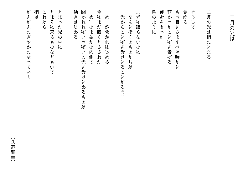

　　　二月の光は


　　二月の光は梢にとまる

　　そうして
　　告げる
　　もう目をさますべき時だと
　　預かったことばを告げる
　　使命をもった
　　鳥のように

　　（光は語らないのに
　　　なんと多くのものたちが
　　　光からことばを受けとることだろう）

　　「め」が開かれはじめる
　　今はまだ固くとざされた
　　「め」のまぶたの内側で
　　開かれればいっぱいに光を受けとめるものが
　　動きはじめる

　　とまった光の中に
　　とまりに来るものなどもいて
　　これから
　　梢は
　　だんだんにぎやかになっていく
　　　　
　　　　　　　　　　　　　　　　　　　　　　　　　　　（久野雅幸）　　　
　